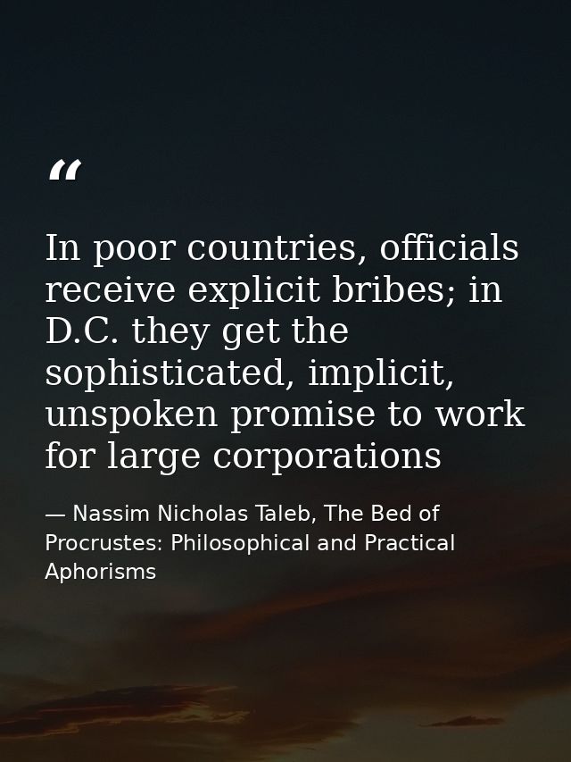 In poor countries, officials receive explicit bribes; in D.C. they get the sophisticated, implicit, unspoken promise to  — Nassim Nicholas Taleb, The Bed of Procrustes: Philosophical and Practical Aphorisms