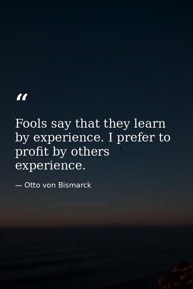 Fools say that they learn by experience. I prefer to profit by others experience. — Otto von Bismarck