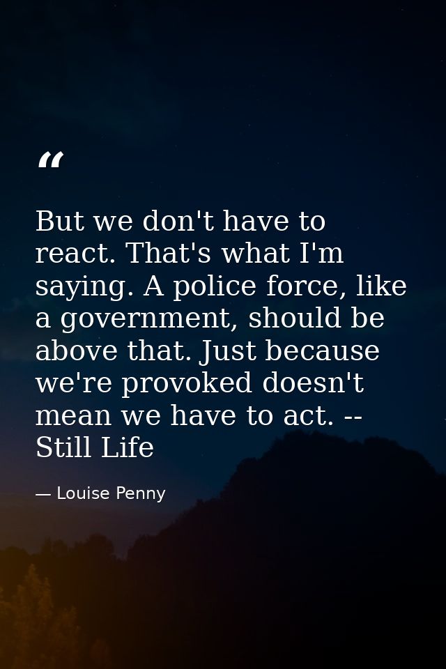 But we don't have to react. That's what I'm saying. A police force, like a government, should be above that. Just becaus — Louise Penny