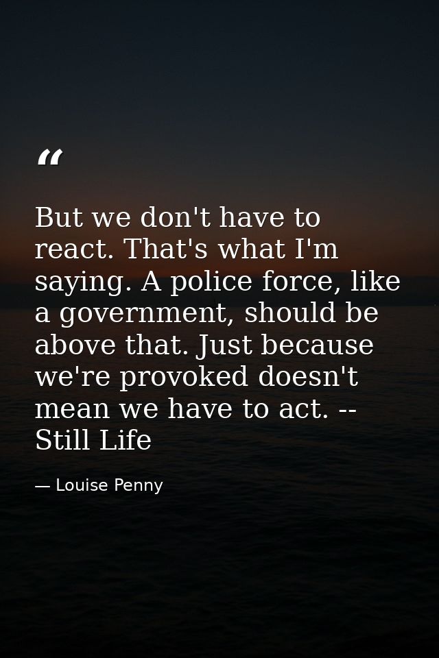 But we don't have to react. That's what I'm saying. A police force, like a government, should be above that. Just becaus — Louise Penny