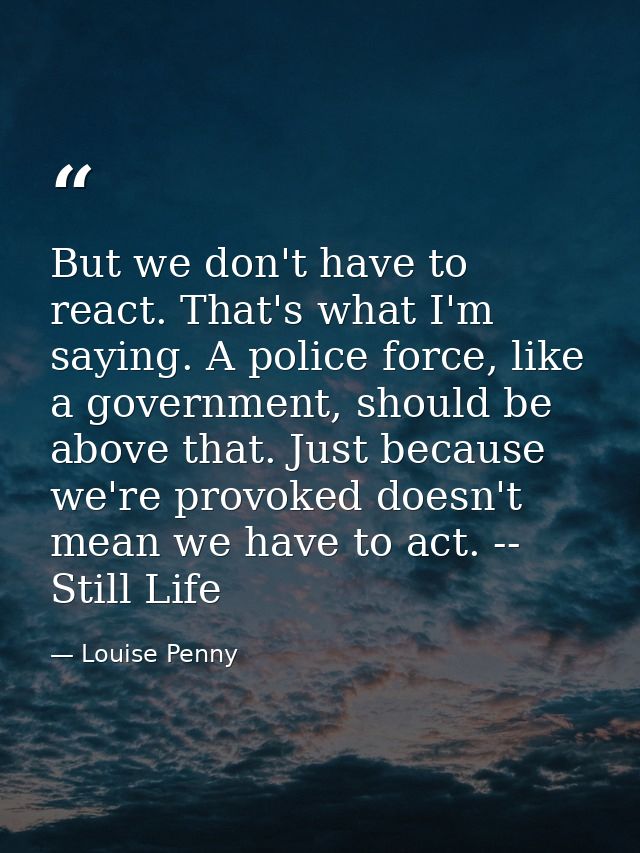 But we don't have to react. That's what I'm saying. A police force, like a government, should be above that. Just becaus — Louise Penny
