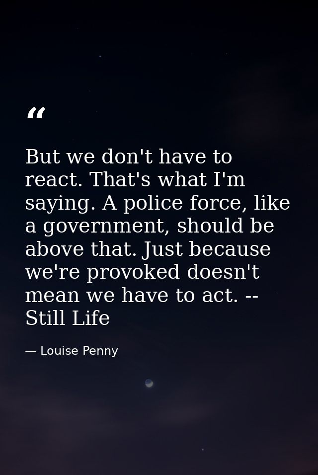 But we don't have to react. That's what I'm saying. A police force, like a government, should be above that. Just becaus — Louise Penny