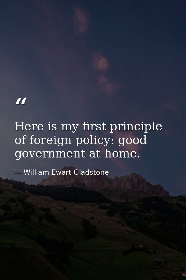 Here is my first principle of foreign policy: good government at home. — William Ewart Gladstone
