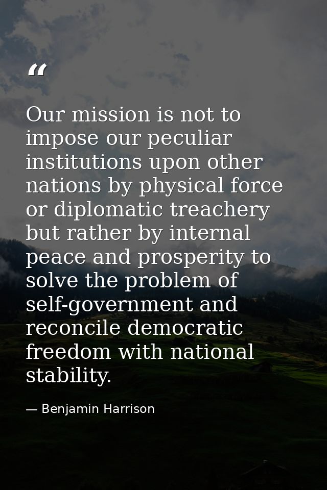 Our mission is not to impose our peculiar institutions upon other nations by physical force or diplomatic treachery but  — Benjamin Harrison