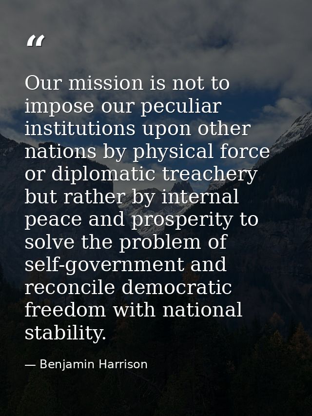 Our mission is not to impose our peculiar institutions upon other nations by physical force or diplomatic treachery but  — Benjamin Harrison