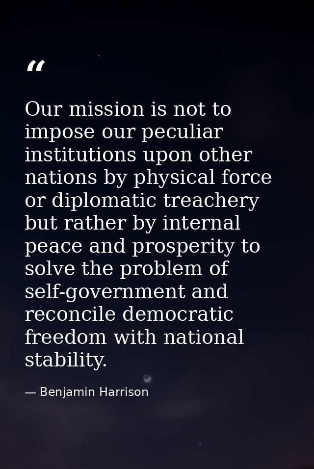Our mission is not to impose our peculiar institutions upon other nations by physical force or diplomatic treachery but  — Benjamin Harrison