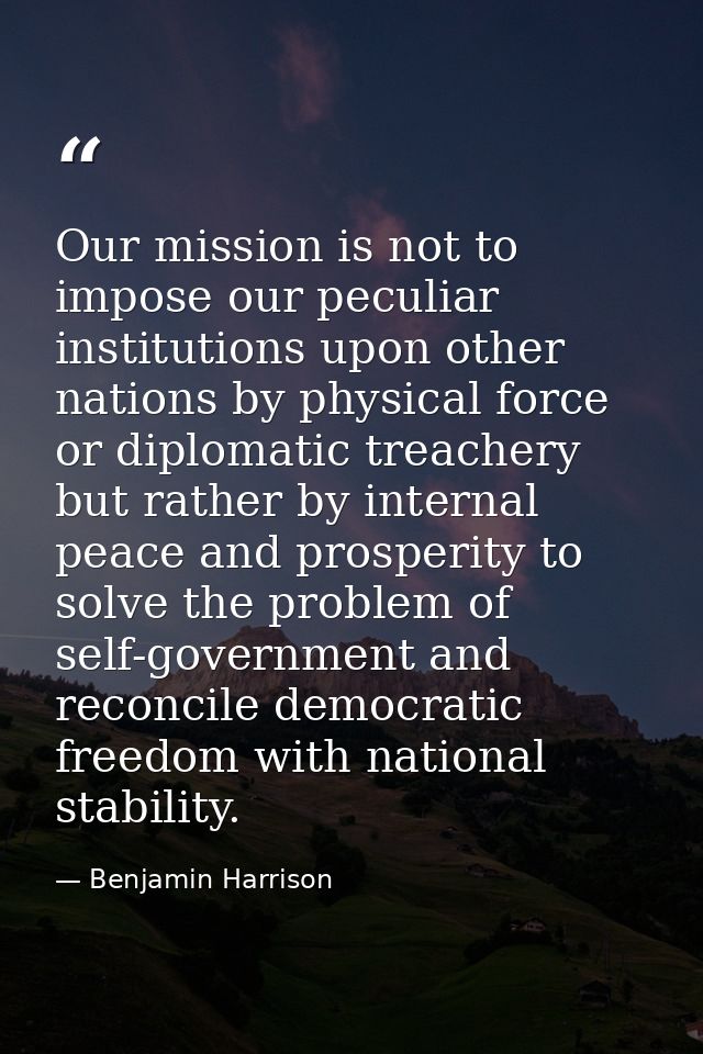 Our mission is not to impose our peculiar institutions upon other nations by physical force or diplomatic treachery but  — Benjamin Harrison