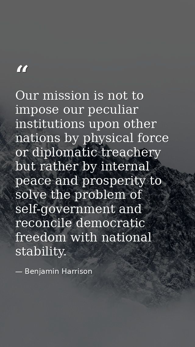 Our mission is not to impose our peculiar institutions upon other nations by physical force or diplomatic treachery but  — Benjamin Harrison