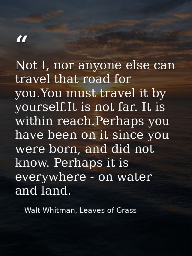 Not I, nor anyone else can travel that road for you.You must travel it by yourself.It is not far. It is within reach.Per — Walt Whitman, Leaves of Grass