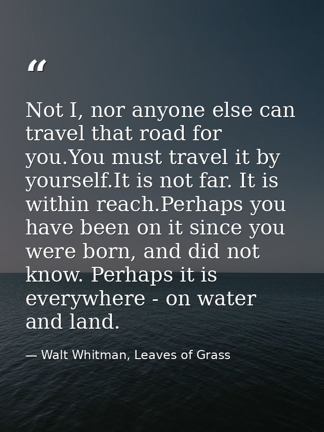 Not I, nor anyone else can travel that road for you.You must travel it by yourself.It is not far. It is within reach.Per — Walt Whitman, Leaves of Grass