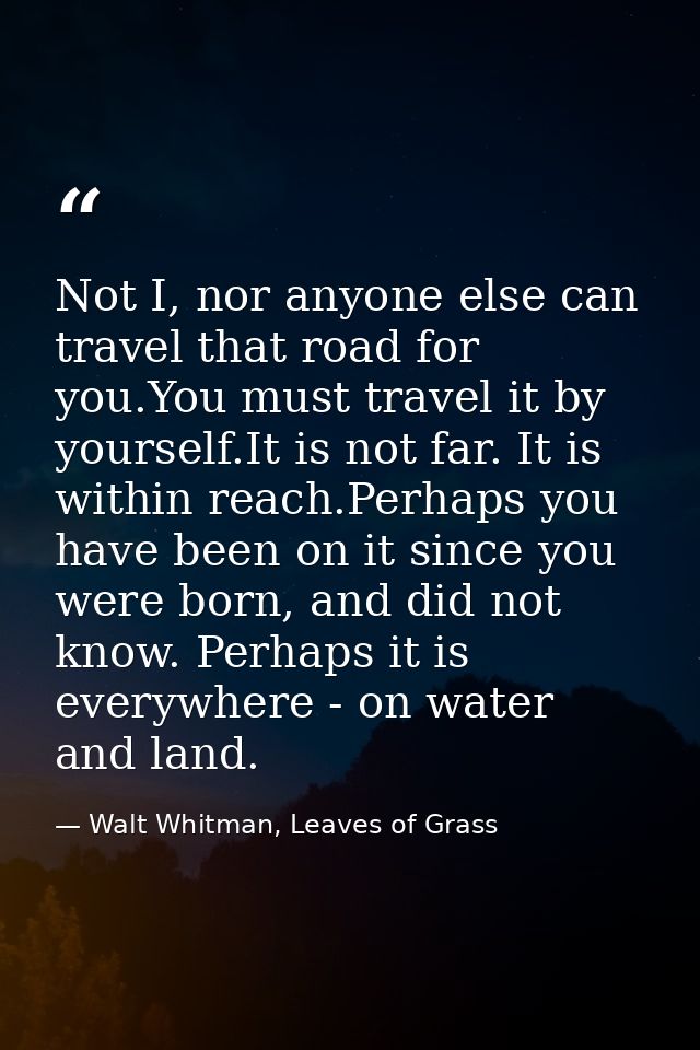 Not I, nor anyone else can travel that road for you.You must travel it by yourself.It is not far. It is within reach.Per — Walt Whitman, Leaves of Grass