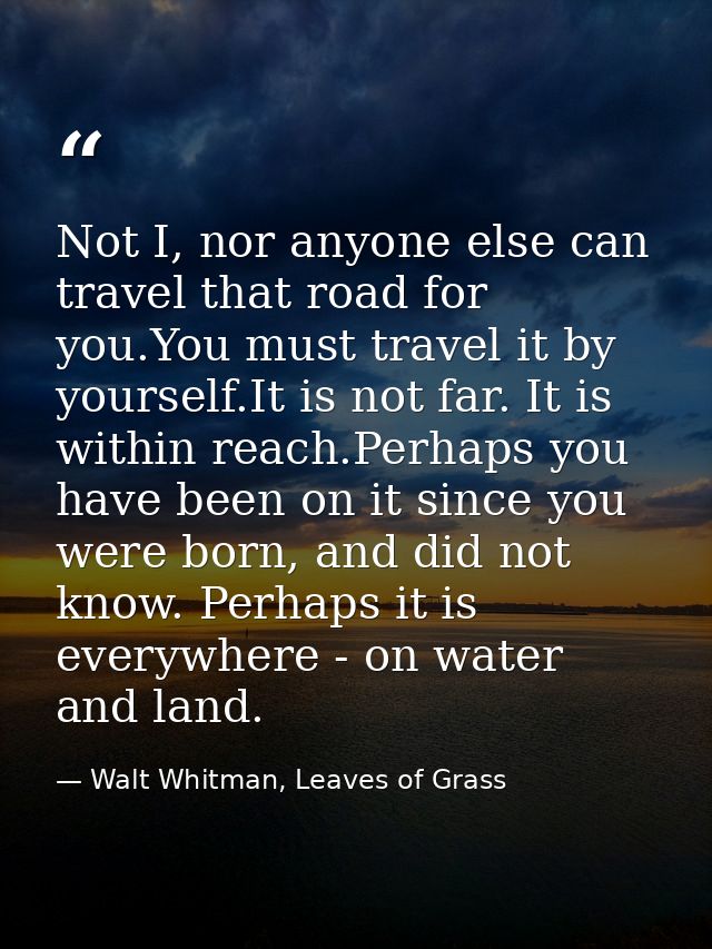 Not I, nor anyone else can travel that road for you.You must travel it by yourself.It is not far. It is within reach.Per — Walt Whitman, Leaves of Grass