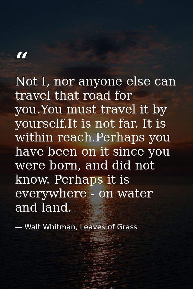 Not I, nor anyone else can travel that road for you.You must travel it by yourself.It is not far. It is within reach.Per — Walt Whitman, Leaves of Grass