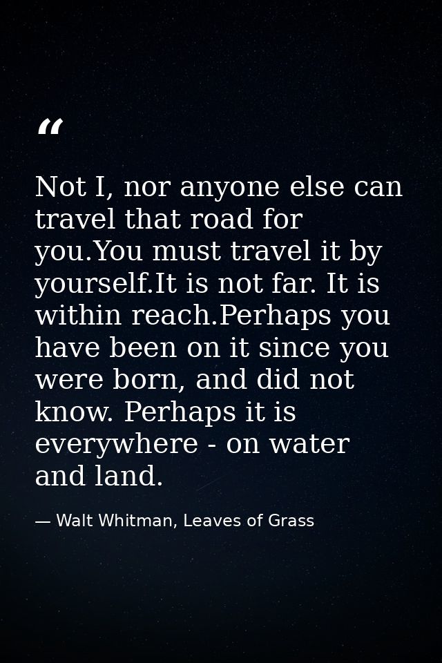 Not I, nor anyone else can travel that road for you.You must travel it by yourself.It is not far. It is within reach.Per — Walt Whitman, Leaves of Grass