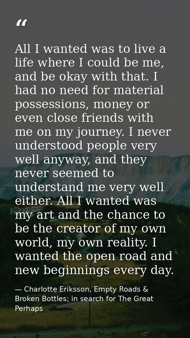 All I wanted was to live a life where I could be me, and be okay with that. I had no need for material possessions, mone — Charlotte Eriksson, Empty Roads & Broken Bottles; in search for The Great Perhaps