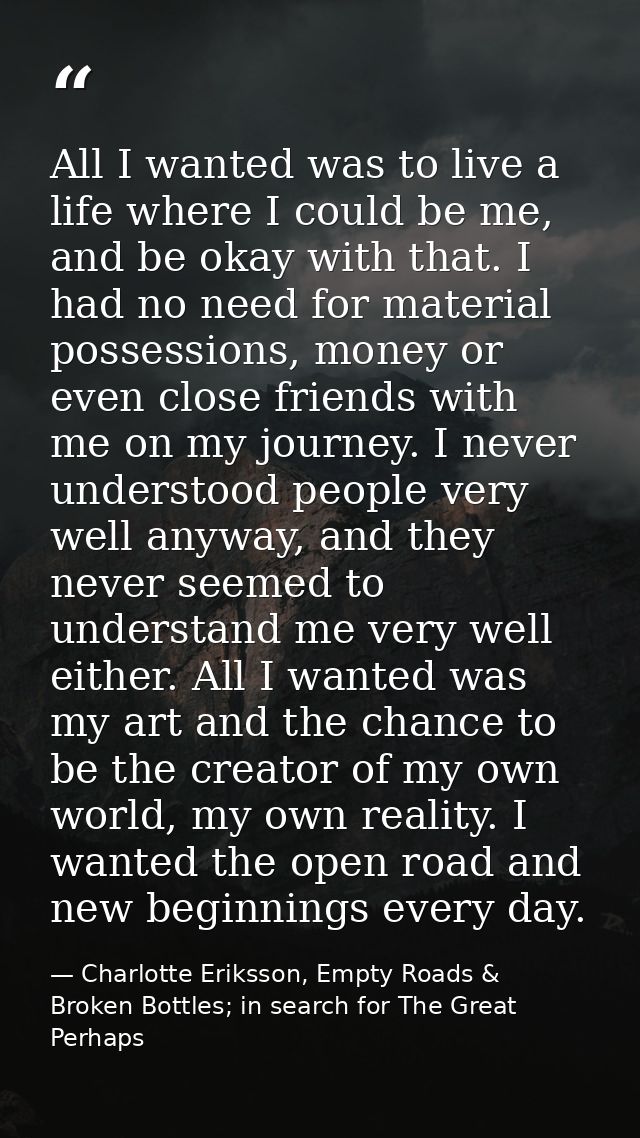 All I wanted was to live a life where I could be me, and be okay with that. I had no need for material possessions, mone — Charlotte Eriksson, Empty Roads & Broken Bottles; in search for The Great Perhaps