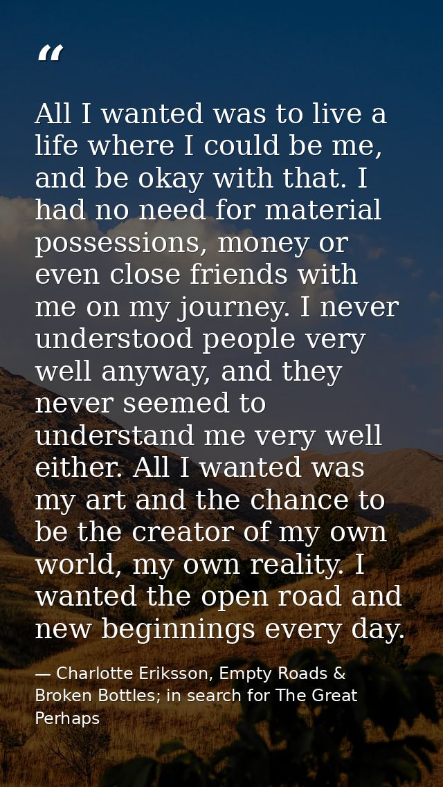 All I wanted was to live a life where I could be me, and be okay with that. I had no need for material possessions, mone — Charlotte Eriksson, Empty Roads & Broken Bottles; in search for The Great Perhaps