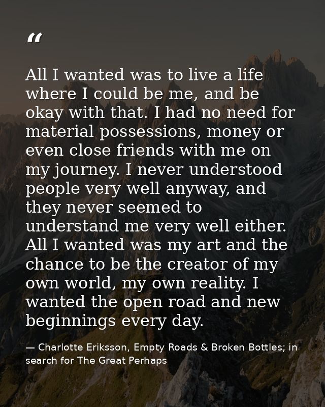All I wanted was to live a life where I could be me, and be okay with that. I had no need for material possessions, mone — Charlotte Eriksson, Empty Roads & Broken Bottles; in search for The Great Perhaps