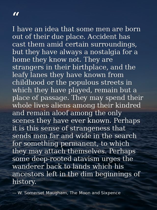 I have an idea that some men are born out of their due place. Accident has cast them amid certain surroundings, but they — W. Somerset Maugham, The Moon and Sixpence