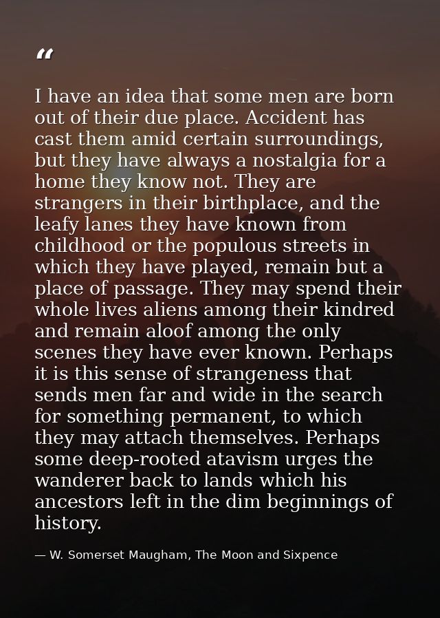 I have an idea that some men are born out of their due place. Accident has cast them amid certain surroundings, but they — W. Somerset Maugham, The Moon and Sixpence