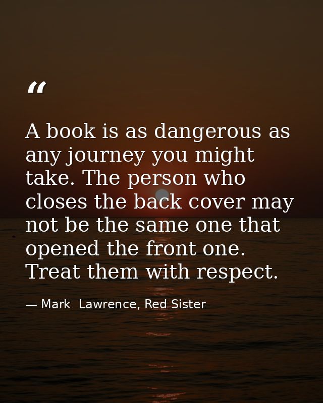 A book is as dangerous as any journey you might take. The person who closes the back cover may not be the same one that  — Mark  Lawrence, Red Sister