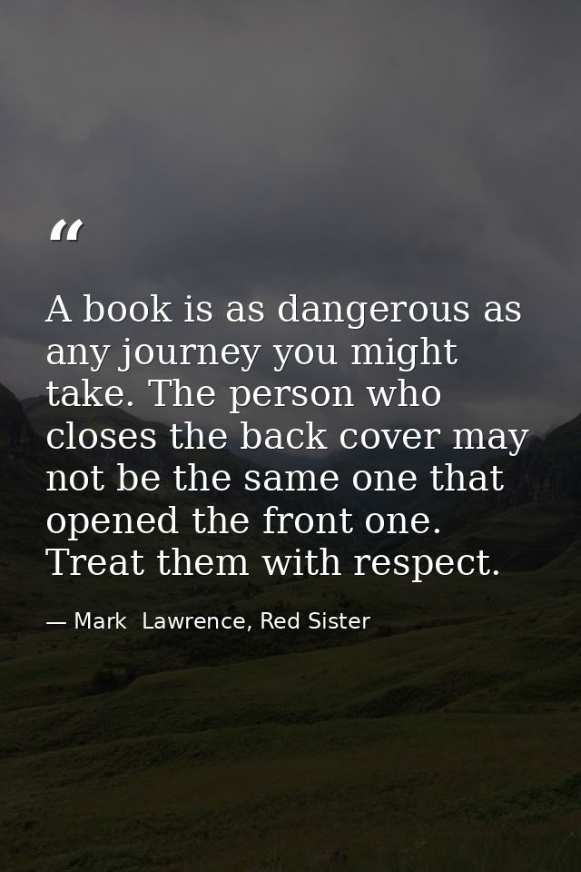 A book is as dangerous as any journey you might take. The person who closes the back cover may not be the same one that  — Mark  Lawrence, Red Sister