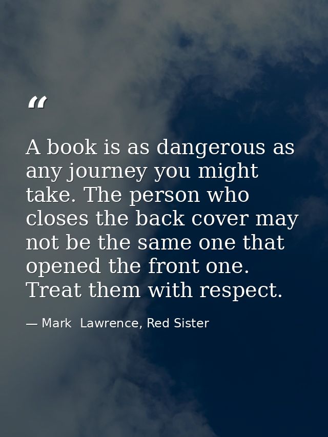 A book is as dangerous as any journey you might take. The person who closes the back cover may not be the same one that  — Mark  Lawrence, Red Sister