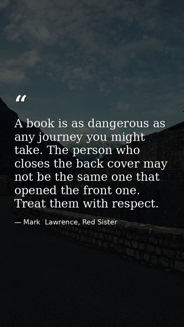 A book is as dangerous as any journey you might take. The person who closes the back cover may not be the same one that  — Mark  Lawrence, Red Sister