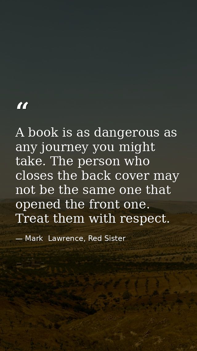A book is as dangerous as any journey you might take. The person who closes the back cover may not be the same one that  — Mark  Lawrence, Red Sister