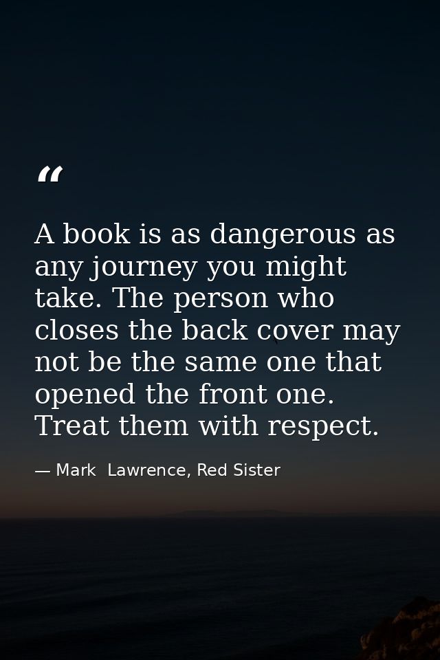 A book is as dangerous as any journey you might take. The person who closes the back cover may not be the same one that  — Mark  Lawrence, Red Sister