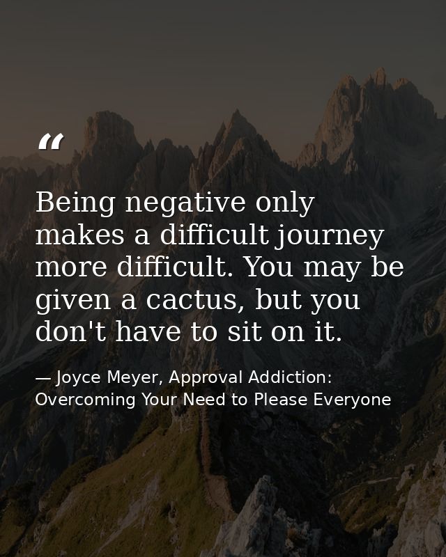 Being negative only makes a difficult journey more difficult. You may be given a cactus, but you don't have to sit on it — Joyce Meyer, Approval Addiction: Overcoming Your Need to Please Everyone