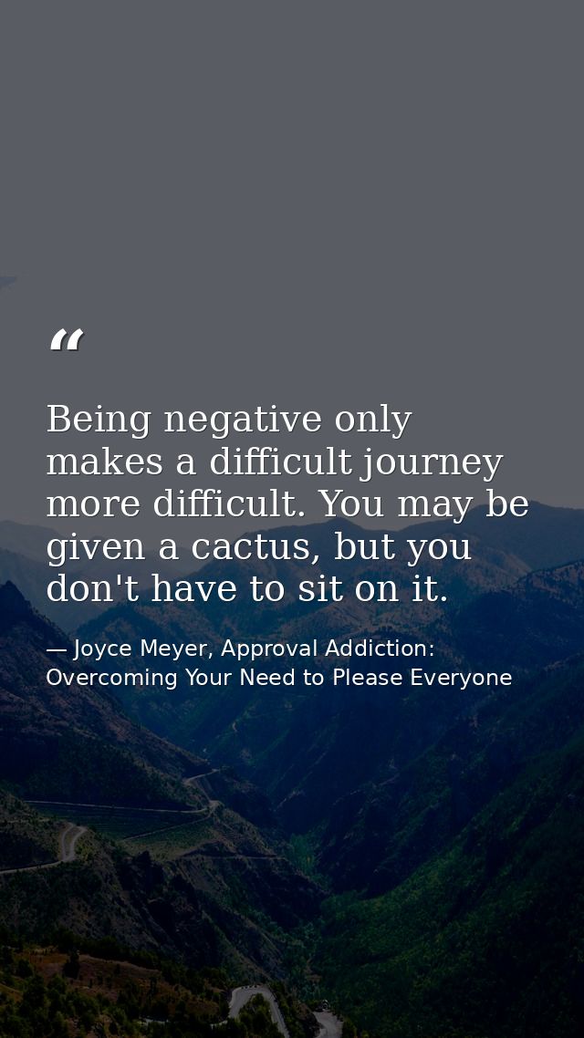 Being negative only makes a difficult journey more difficult. You may be given a cactus, but you don't have to sit on it — Joyce Meyer, Approval Addiction: Overcoming Your Need to Please Everyone