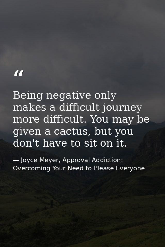 Being negative only makes a difficult journey more difficult. You may be given a cactus, but you don't have to sit on it — Joyce Meyer, Approval Addiction: Overcoming Your Need to Please Everyone