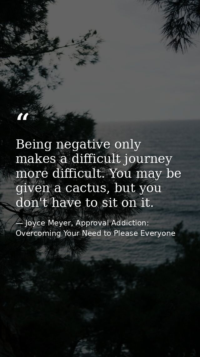 Being negative only makes a difficult journey more difficult. You may be given a cactus, but you don't have to sit on it — Joyce Meyer, Approval Addiction: Overcoming Your Need to Please Everyone