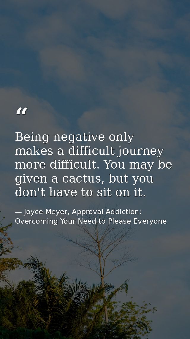 Being negative only makes a difficult journey more difficult. You may be given a cactus, but you don't have to sit on it — Joyce Meyer, Approval Addiction: Overcoming Your Need to Please Everyone