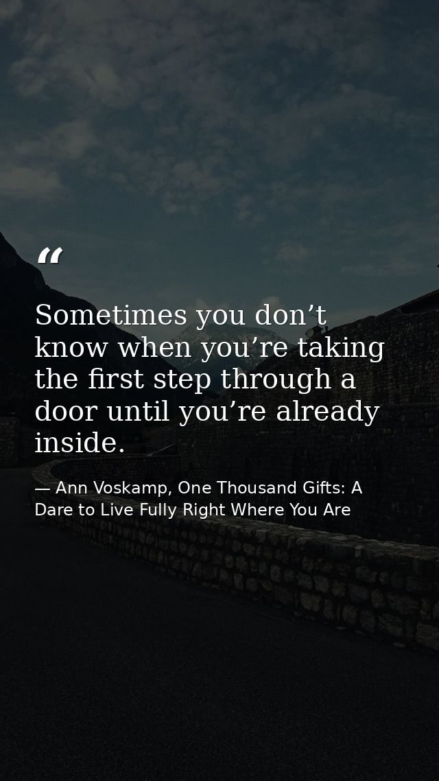 Sometimes you don’t know when you’re taking the first step through a door until you’re already inside. — Ann Voskamp, One Thousand Gifts: A Dare to Live Fully Right Where You Are