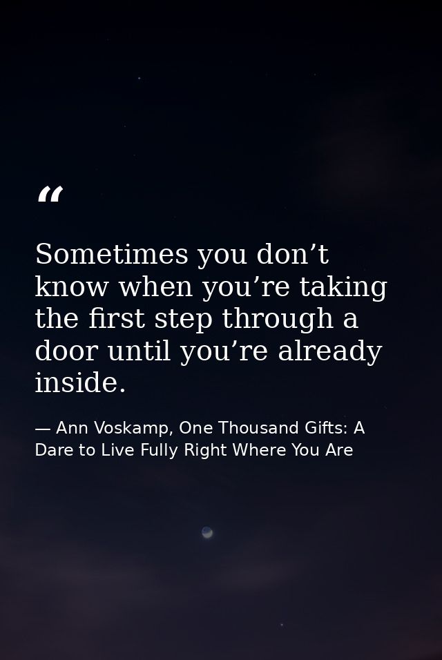Sometimes you don’t know when you’re taking the first step through a door until you’re already inside. — Ann Voskamp, One Thousand Gifts: A Dare to Live Fully Right Where You Are