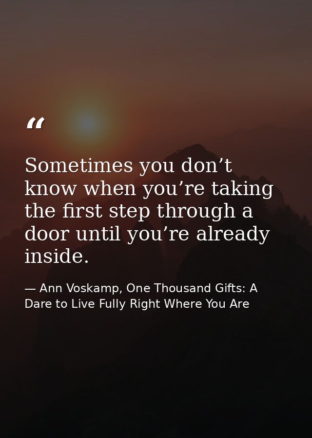 Sometimes you don’t know when you’re taking the first step through a door until you’re already inside. — Ann Voskamp, One Thousand Gifts: A Dare to Live Fully Right Where You Are