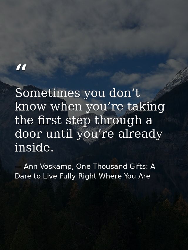 Sometimes you don’t know when you’re taking the first step through a door until you’re already inside. — Ann Voskamp, One Thousand Gifts: A Dare to Live Fully Right Where You Are
