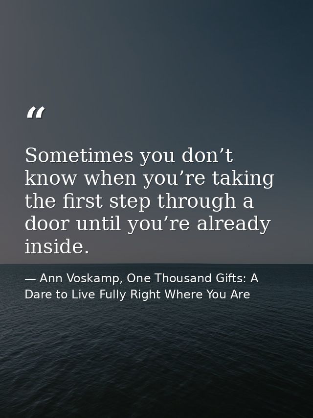 Sometimes you don’t know when you’re taking the first step through a door until you’re already inside. — Ann Voskamp, One Thousand Gifts: A Dare to Live Fully Right Where You Are