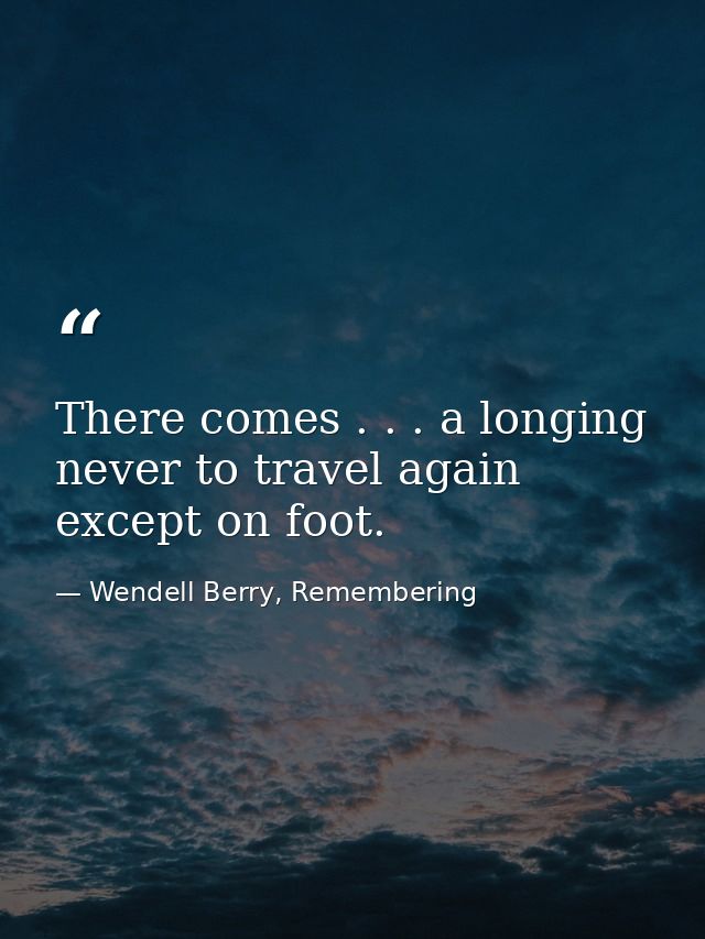 There comes . . . a longing never to travel again except on foot. — Wendell Berry, Remembering