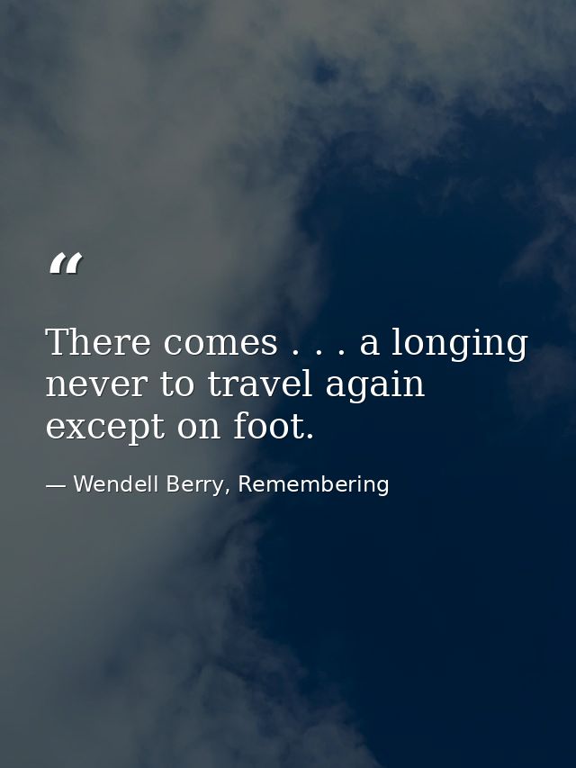 There comes . . . a longing never to travel again except on foot. — Wendell Berry, Remembering