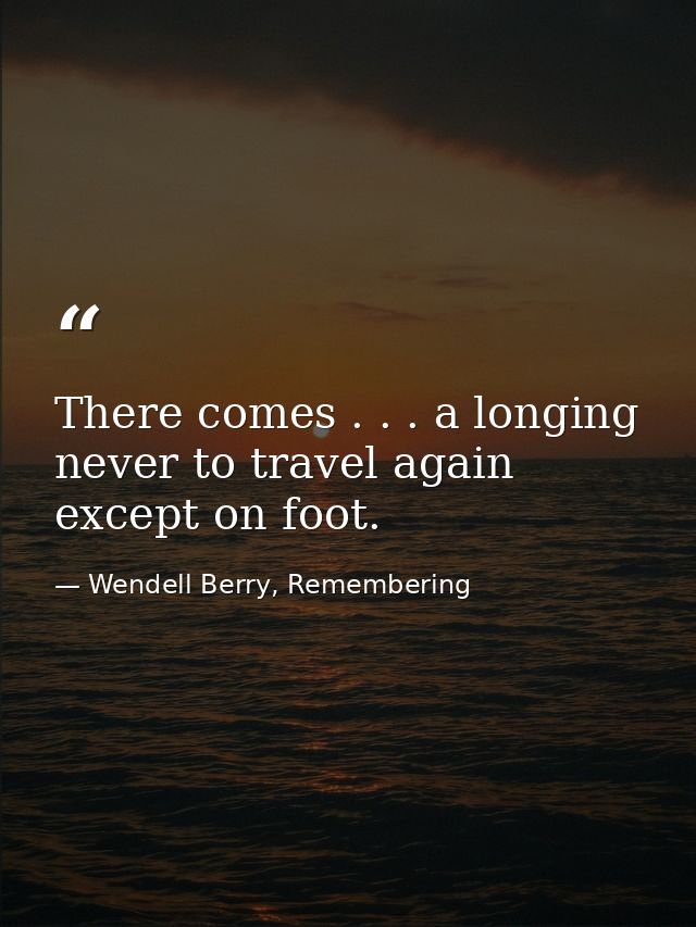 There comes . . . a longing never to travel again except on foot. — Wendell Berry, Remembering
