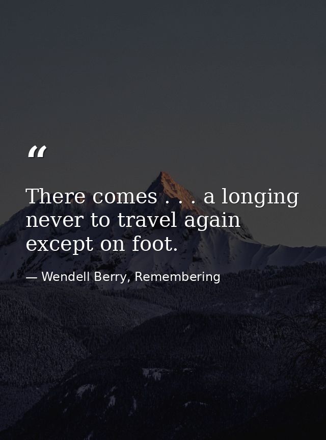 There comes . . . a longing never to travel again except on foot. — Wendell Berry, Remembering