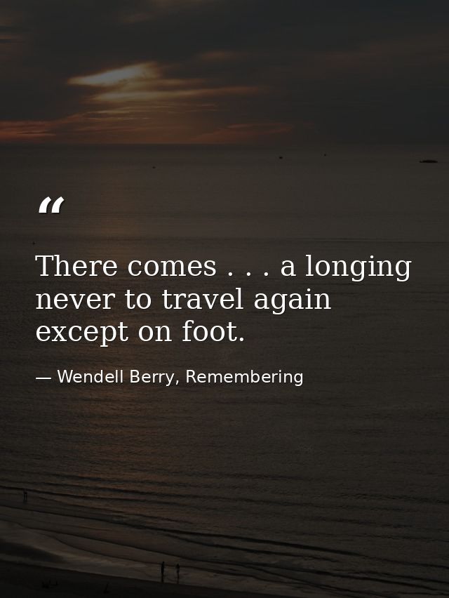 There comes . . . a longing never to travel again except on foot. — Wendell Berry, Remembering