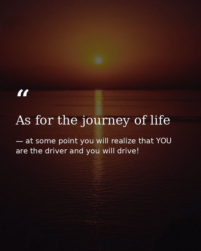 As for the journey of life — at some point you will realize that YOU are the driver and you will drive!