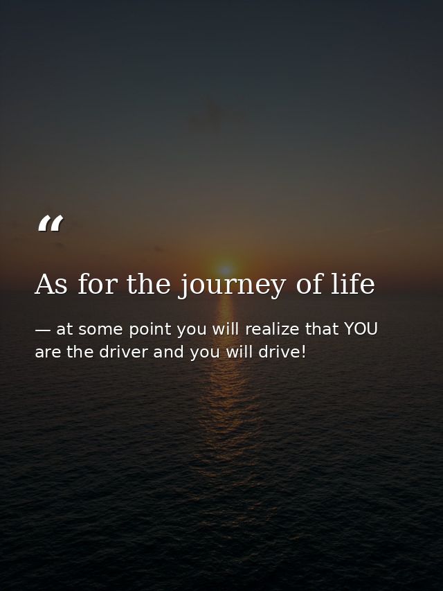 As for the journey of life — at some point you will realize that YOU are the driver and you will drive!
