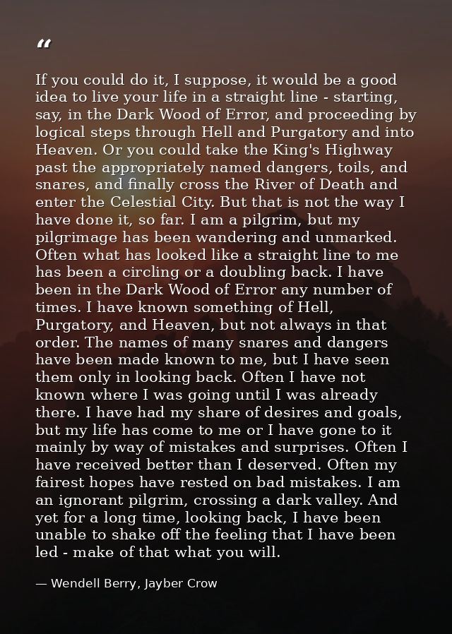 If you could do it, I suppose, it would be a good idea to live your life in a straight line - starting, say, in the Dark — Wendell Berry, Jayber Crow