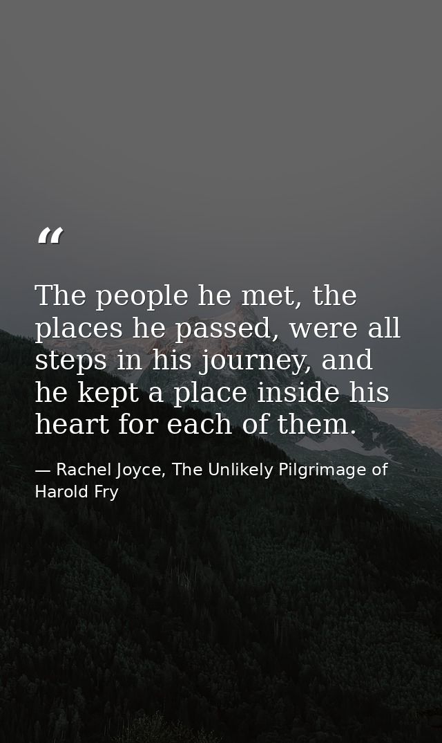 The people he met, the places he passed, were all steps in his journey, and he kept a place inside his heart for each of — Rachel Joyce, The Unlikely Pilgrimage of Harold Fry