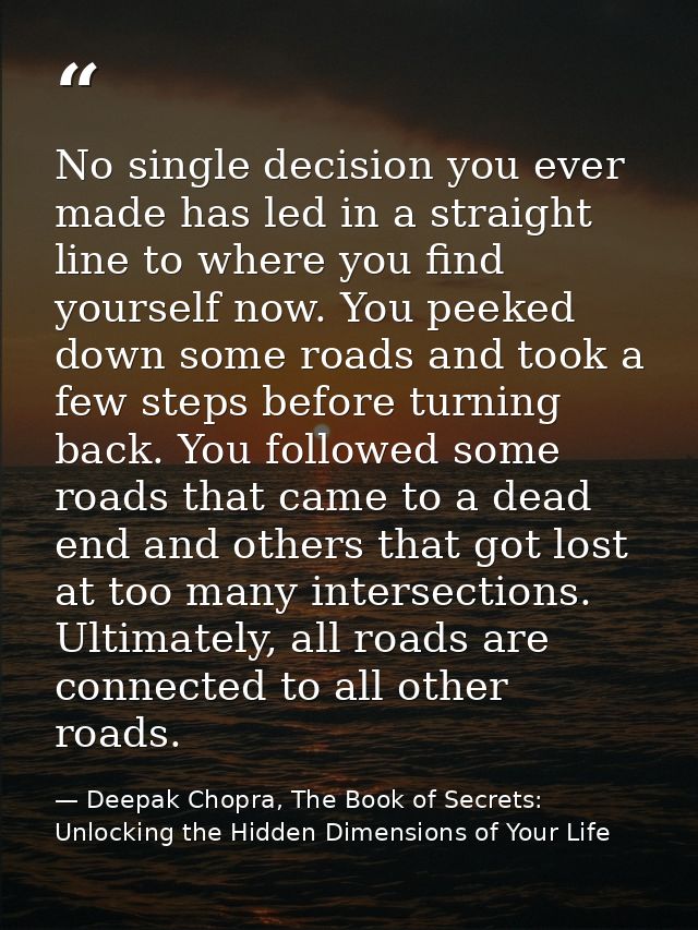 No single decision you ever made has led in a straight line to where you find yourself now. You peeked down some roads a — Deepak Chopra, The Book of Secrets: Unlocking the Hidden Dimensions of Your Life